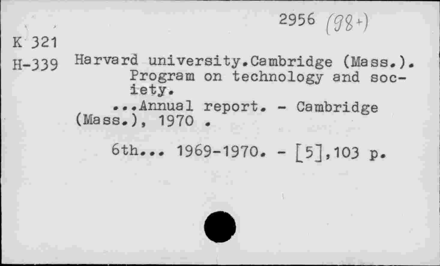 ﻿2956
K 321
H-339 Harvard university.Cambridge (Mass.). Program on technology and society.
...Annual report. - Cambridge (Mass.), 1970 .
6th... 1969-1970. - [5],103 p.